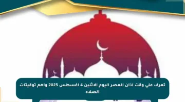 تعرف على وقت أذان العصر اليوم الإثنين 4 أغسطس 2025 وأهم توقيتات الصلاة